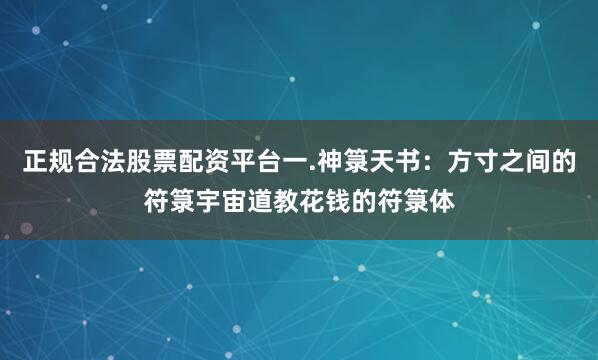 正规合法股票配资平台一.神箓天书：方寸之间的符箓宇宙道教花钱的符箓体