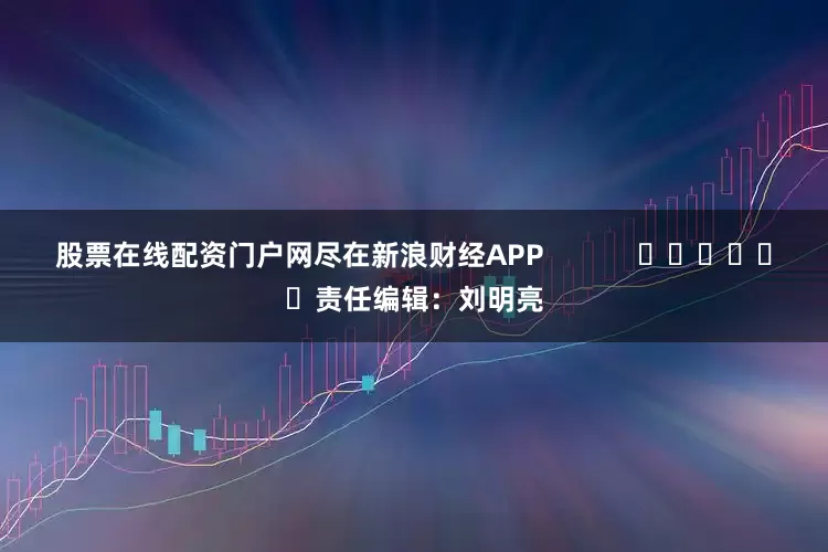 股票在线配资门户网尽在新浪财经APP            						责任编辑：刘明亮