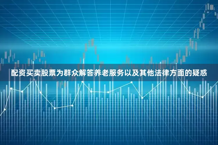 配资买卖股票为群众解答养老服务以及其他法律方面的疑惑