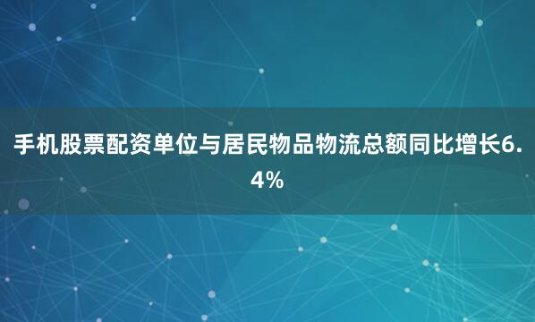 手机股票配资单位与居民物品物流总额同比增长6.4%