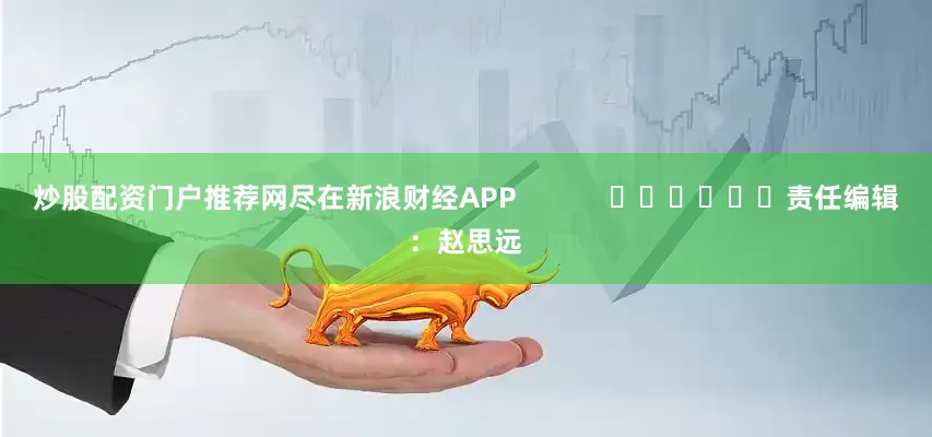 炒股配资门户推荐网尽在新浪财经APP            						责任编辑：赵思远