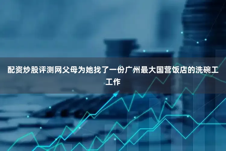 配资炒股评测网父母为她找了一份广州最大国营饭店的洗碗工工作