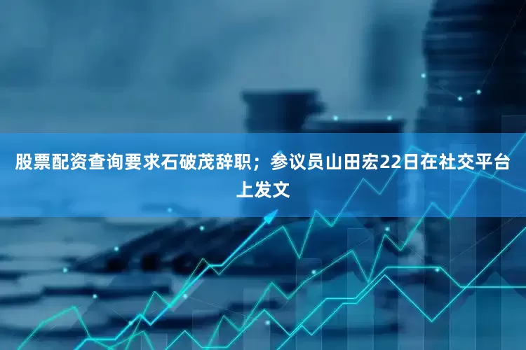 股票配资查询要求石破茂辞职；参议员山田宏22日在社交平台上发文