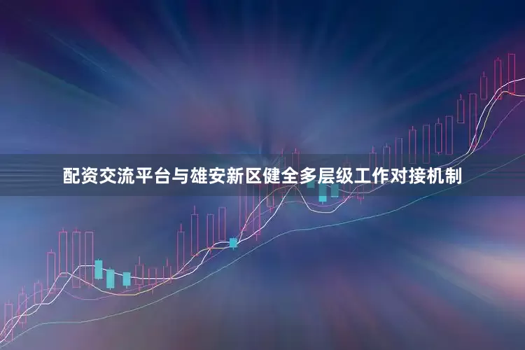 配资交流平台与雄安新区健全多层级工作对接机制