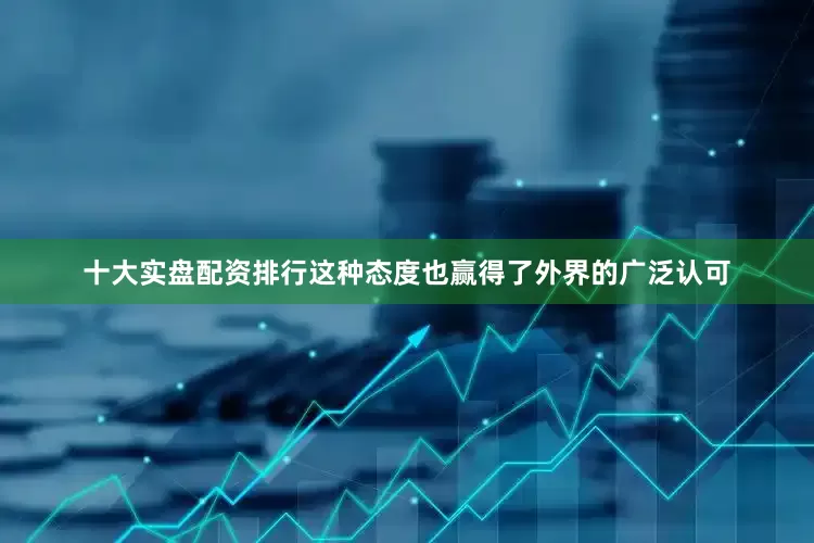 十大实盘配资排行这种态度也赢得了外界的广泛认可