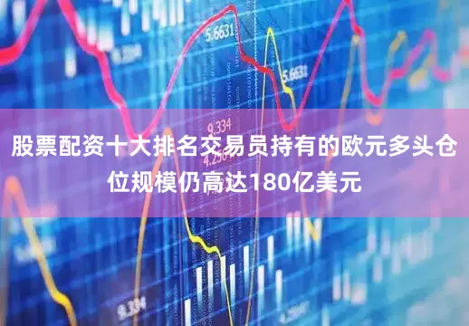 股票配资十大排名交易员持有的欧元多头仓位规模仍高达180亿美元