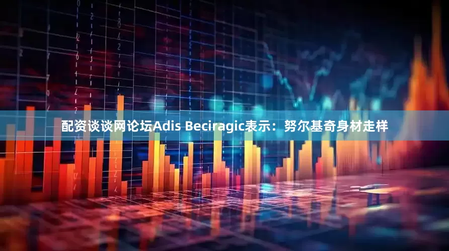 配资谈谈网论坛Adis Beciragic表示：努尔基奇身材走样