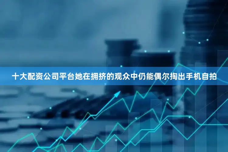 十大配资公司平台她在拥挤的观众中仍能偶尔掏出手机自拍