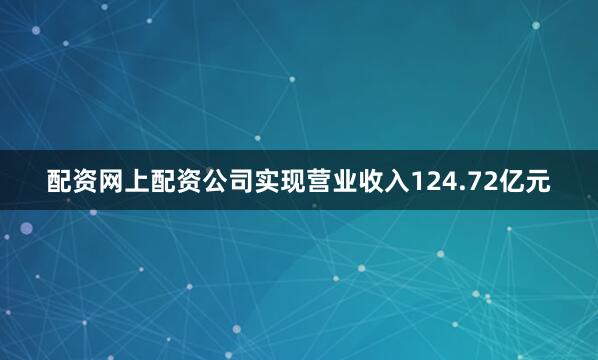 配资网上配资公司实现营业收入124.72亿元