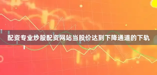 配资专业炒股配资网站当股价达到下降通道的下轨