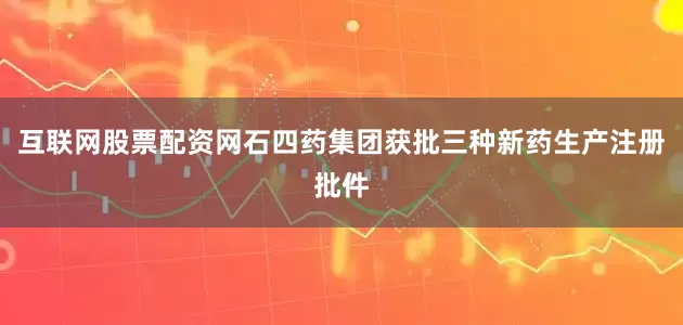 互联网股票配资网石四药集团获批三种新药生产注册批件