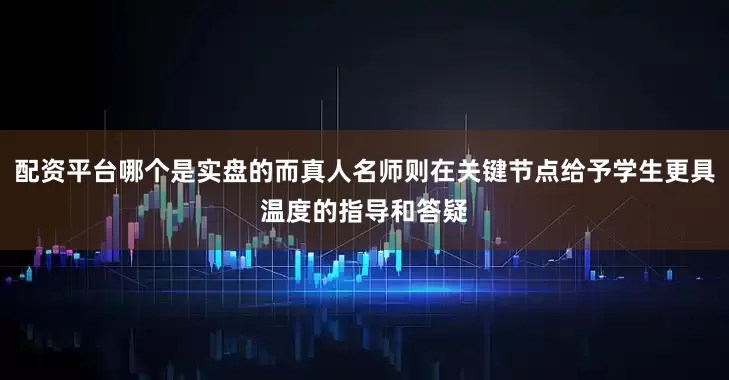 配资平台哪个是实盘的而真人名师则在关键节点给予学生更具温度的指导和答疑