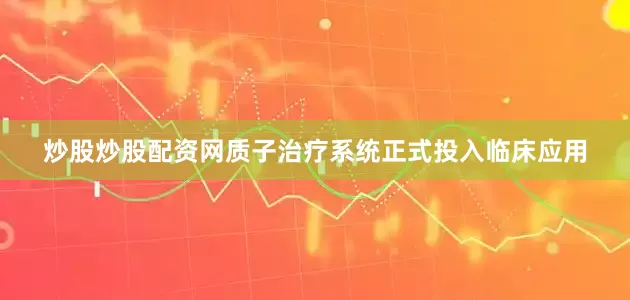 炒股炒股配资网质子治疗系统正式投入临床应用