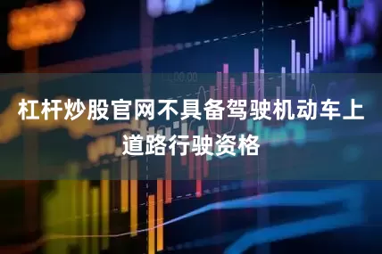 杠杆炒股官网不具备驾驶机动车上道路行驶资格