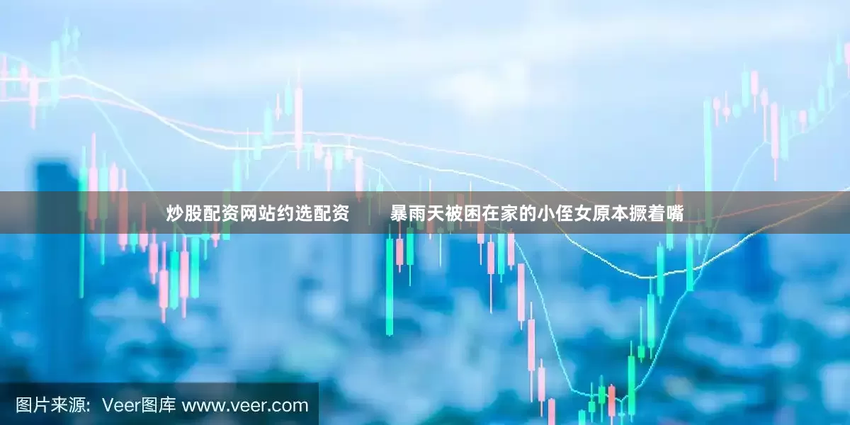 炒股配资网站约选配资        暴雨天被困在家的小侄女原本撅着嘴