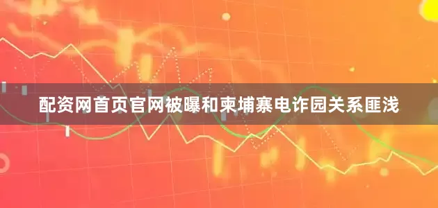 配资网首页官网被曝和柬埔寨电诈园关系匪浅