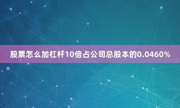 股票怎么加杠杆10倍占公司总股本的0.0460%