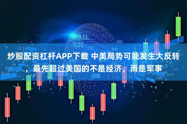 炒股配资杠杆APP下载 中美局势可能发生大反转，最先超过美国的不是经济，而是军事
