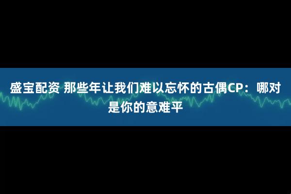 盛宝配资 那些年让我们难以忘怀的古偶CP：哪对是你的意难平
