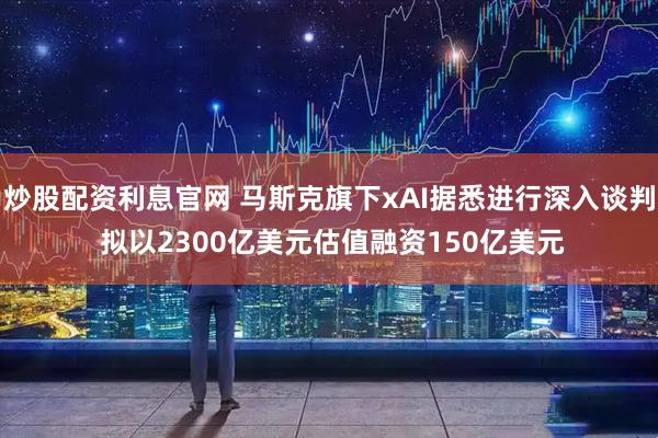 炒股配资利息官网 马斯克旗下xAI据悉进行深入谈判 拟以2300亿美元估值融资150亿美元