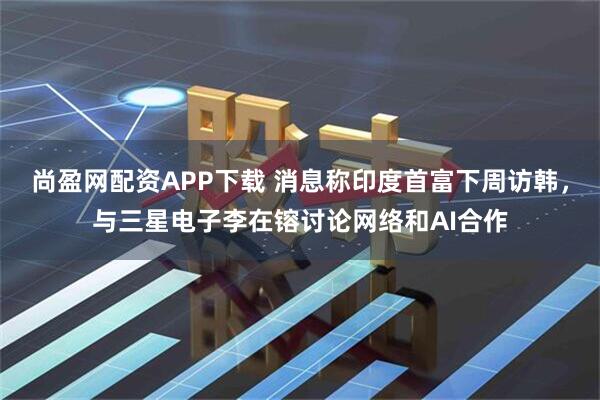尚盈网配资APP下载 消息称印度首富下周访韩，与三星电子李在镕讨论网络和AI合作