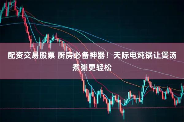 配资交易股票 厨房必备神器！天际电炖锅让煲汤煮粥更轻松