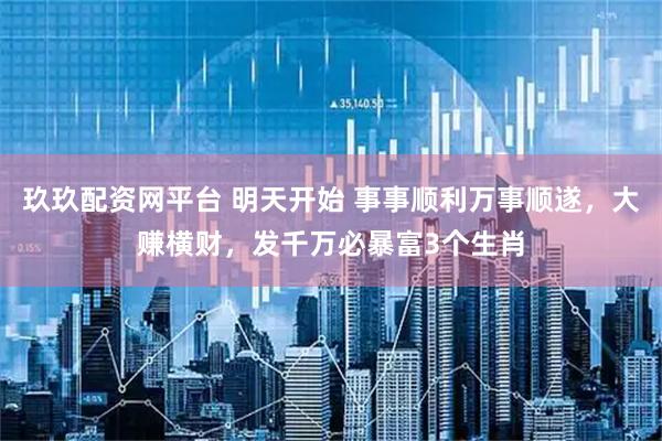 玖玖配资网平台 明天开始 事事顺利万事顺遂，大赚横财，发千万必暴富3个生肖
