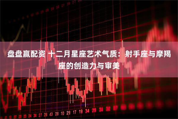 盘盘赢配资 十二月星座艺术气质：射手座与摩羯座的创造力与审美