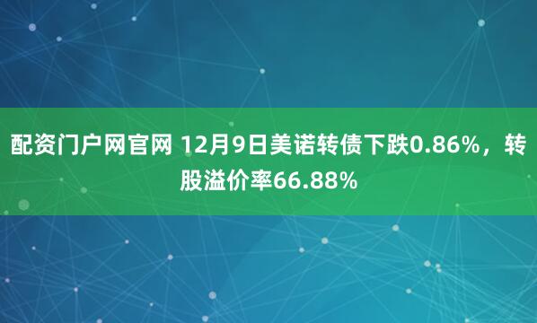 配资门户网官网 12月9日美诺转债下跌0.86%，转股溢价率66.88%