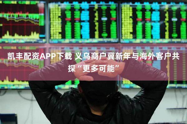 凯丰配资APP下载 义乌商户冀新年与海外客户共探“更多可能”
