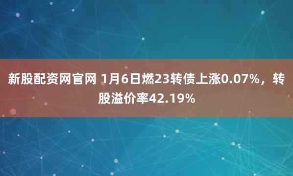 新股配资网官网 1月6日燃23转债上涨0.07%，转股溢价率42.19%