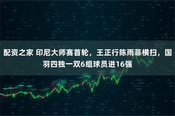配资之家 印尼大师赛首轮，王正行陈雨菲横扫，国羽四独一双6组球员进16强