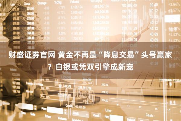 财盛证券官网 黄金不再是“降息交易”头号赢家？白银或凭双引擎成新宠