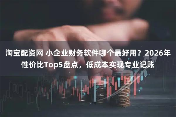 淘宝配资网 小企业财务软件哪个最好用？2026年性价比Top5盘点，低成本实现专业记账