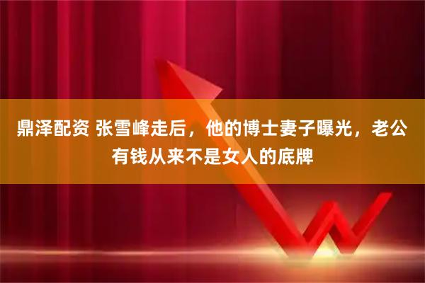 鼎泽配资 张雪峰走后，他的博士妻子曝光，老公有钱从来不是女人的底牌