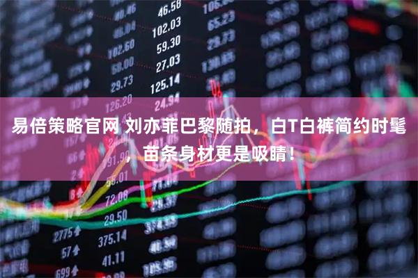 易倍策略官网 刘亦菲巴黎随拍，白T白裤简约时髦，苗条身材更是吸睛！