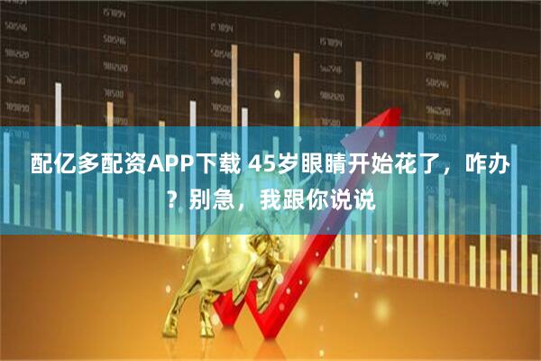 配亿多配资APP下载 45岁眼睛开始花了，咋办？别急，我跟你说说