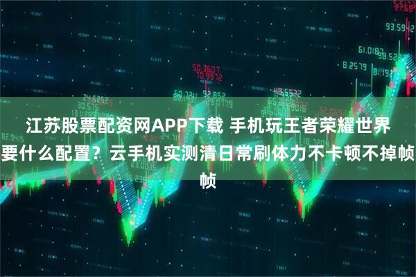 江苏股票配资网APP下载 手机玩王者荣耀世界要什么配置？云手机实测清日常刷体力不卡顿不掉帧