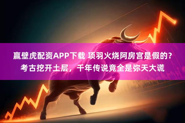 赢壁虎配资APP下载 项羽火烧阿房宫是假的？考古挖开土层，千年传说竟全是弥天大谎