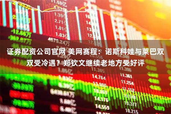 证券配资公司官网 美网赛程：诺斯科娃与莱巴双双受冷遇？郑钦文继续老地方受好评