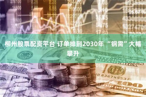 柳州股票配资平台 订单排到2030年 “钢需”大幅攀升